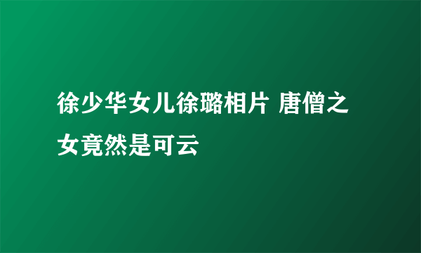 徐少华女儿徐璐相片 唐僧之女竟然是可云