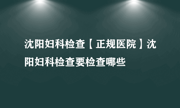 沈阳妇科检查【正规医院】沈阳妇科检查要检查哪些