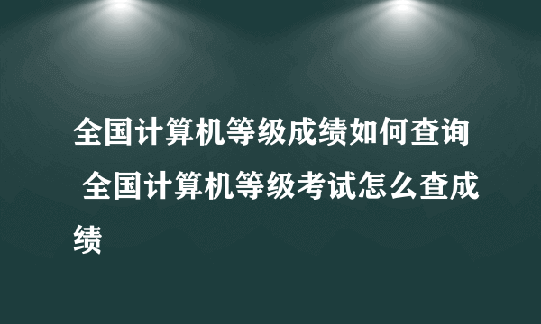 全国计算机等级成绩如何查询 全国计算机等级考试怎么查成绩