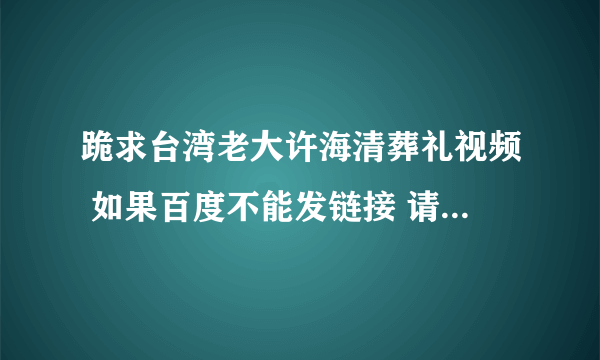 跪求台湾老大许海清葬礼视频 如果百度不能发链接 请发到我邮箱里 谢了啊 wkliutao@qq.com