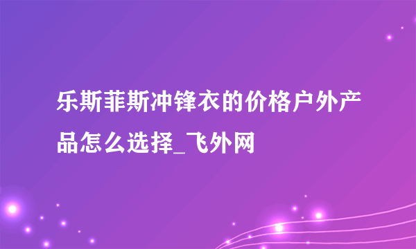 乐斯菲斯冲锋衣的价格户外产品怎么选择_飞外网