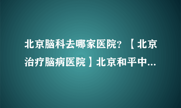 北京脑科去哪家医院？【北京治疗脑病医院】北京和平中西医结合医院