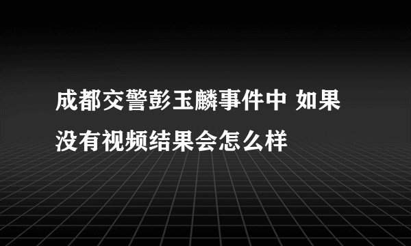 成都交警彭玉麟事件中 如果没有视频结果会怎么样