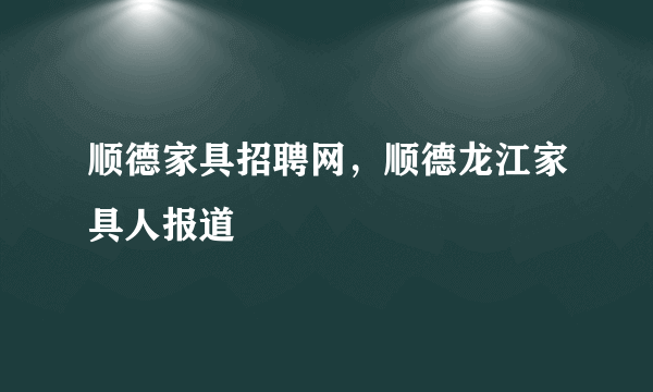 顺德家具招聘网，顺德龙江家具人报道