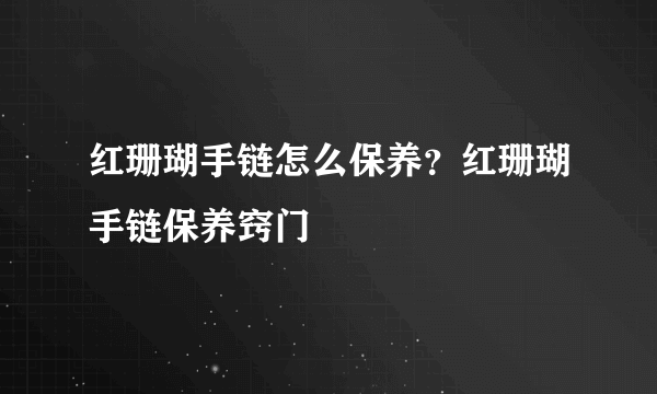 红珊瑚手链怎么保养？红珊瑚手链保养窍门