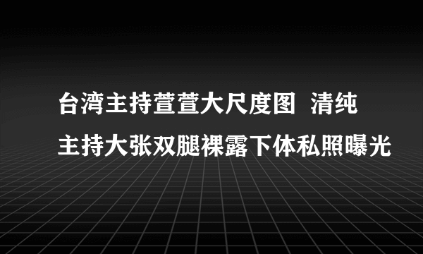 台湾主持萱萱大尺度图  清纯主持大张双腿裸露下体私照曝光