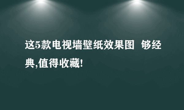 这5款电视墙壁纸效果图  够经典,值得收藏!