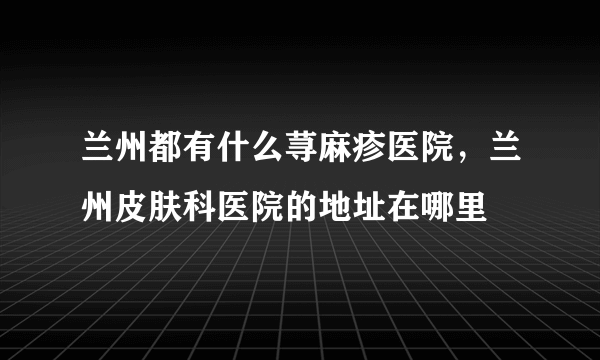 兰州都有什么荨麻疹医院，兰州皮肤科医院的地址在哪里