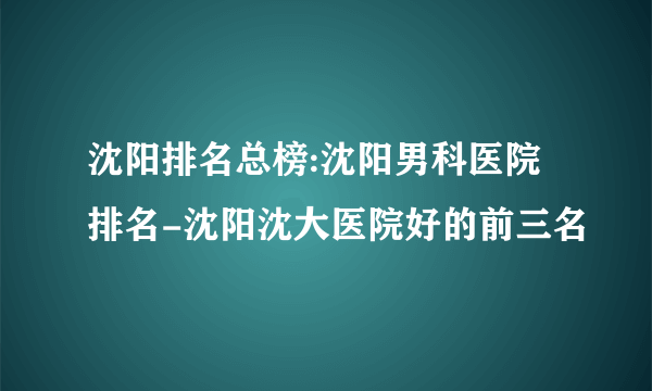 沈阳排名总榜:沈阳男科医院排名-沈阳沈大医院好的前三名