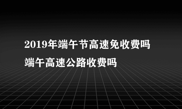 2019年端午节高速免收费吗 端午高速公路收费吗