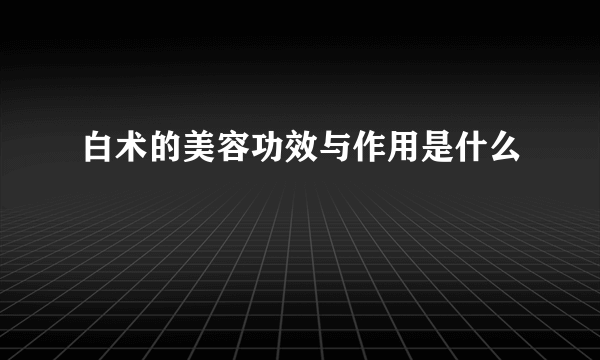 白术的美容功效与作用是什么