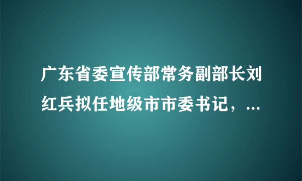 广东省委宣传部常务副部长刘红兵拟任地级市市委书记，曾执掌南方报业