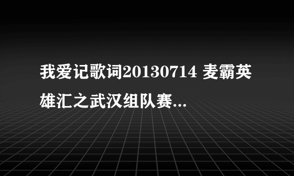 我爱记歌词20130714 麦霸英雄汇之武汉组队赛那期有哪？