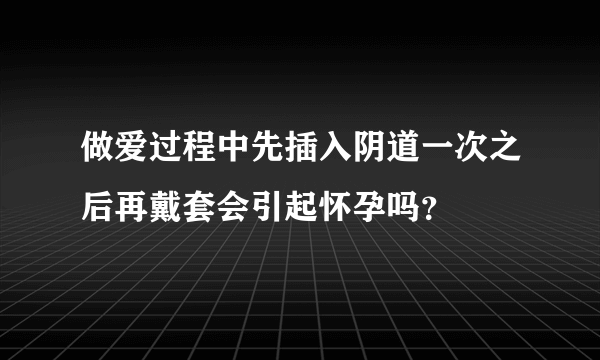 做爱过程中先插入阴道一次之后再戴套会引起怀孕吗？