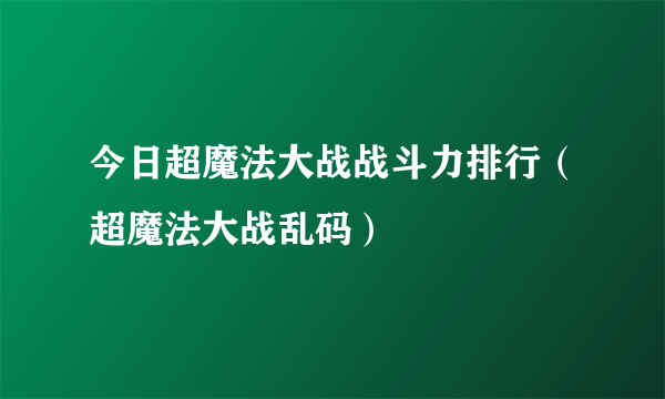 今日超魔法大战战斗力排行（超魔法大战乱码）