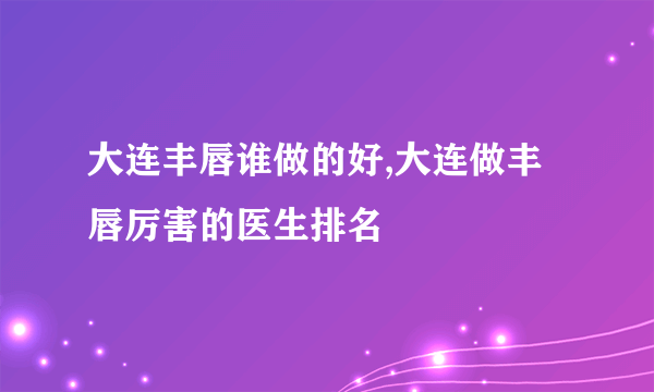 大连丰唇谁做的好,大连做丰唇厉害的医生排名