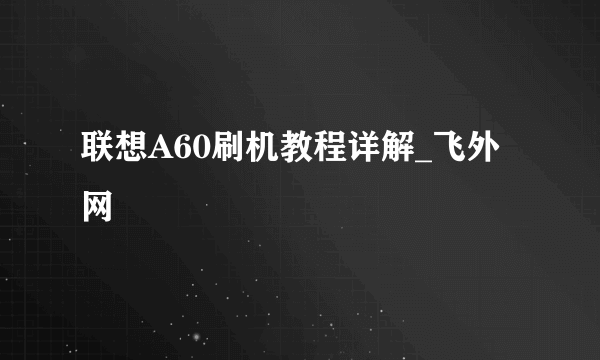 联想A60刷机教程详解_飞外网