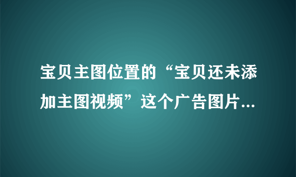 宝贝主图位置的“宝贝还未添加主图视频”这个广告图片可以取消？？