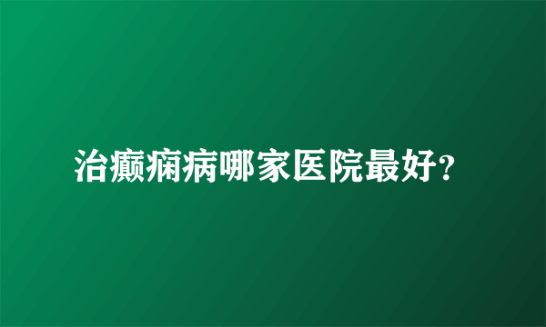 治癫痫病哪家医院最好？