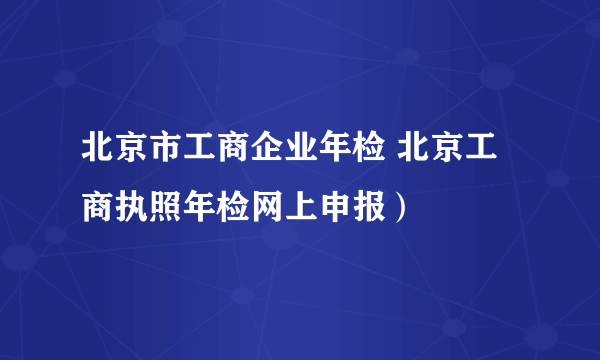 北京市工商企业年检 北京工商执照年检网上申报）