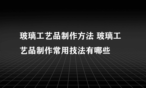 玻璃工艺品制作方法 玻璃工艺品制作常用技法有哪些