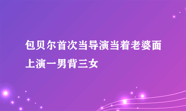 包贝尔首次当导演当着老婆面上演一男背三女