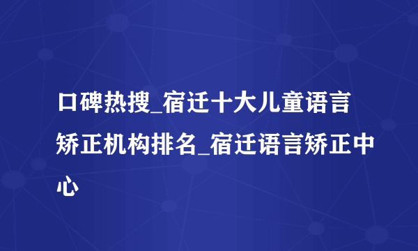 口碑热搜_宿迁十大儿童语言矫正机构排名_宿迁语言矫正中心