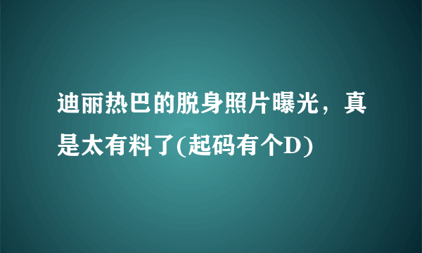 迪丽热巴的脱身照片曝光，真是太有料了(起码有个D) 