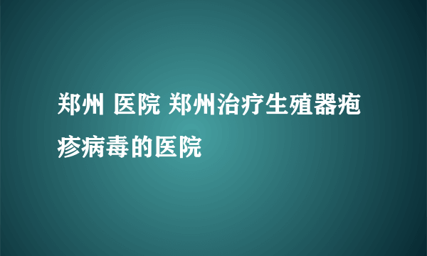 郑州 医院 郑州治疗生殖器疱疹病毒的医院