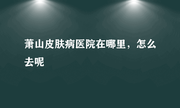 萧山皮肤病医院在哪里，怎么去呢