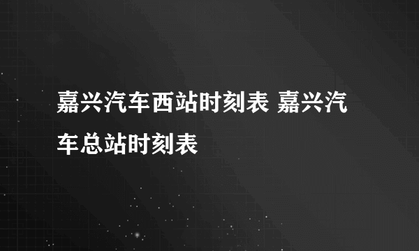 嘉兴汽车西站时刻表 嘉兴汽车总站时刻表