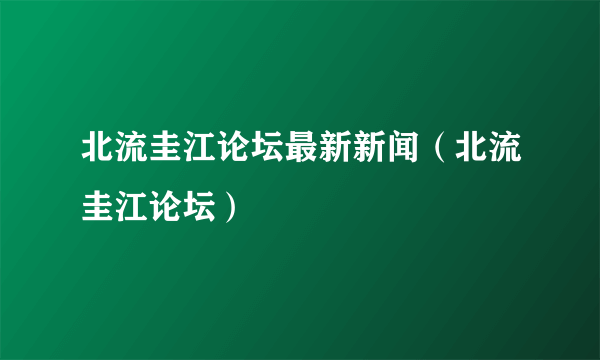 北流圭江论坛最新新闻（北流圭江论坛）