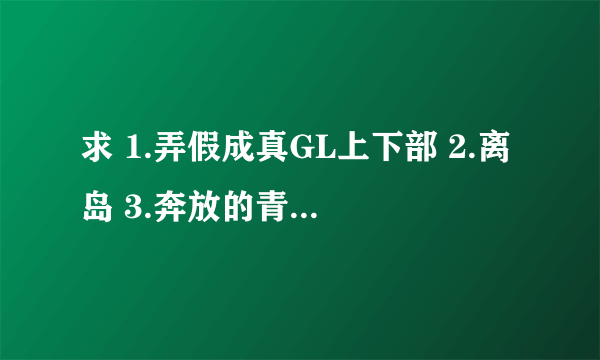 求 1.弄假成真GL上下部 2.离岛 3.奔放的青春 4.女王不受 有番外的加番外~~