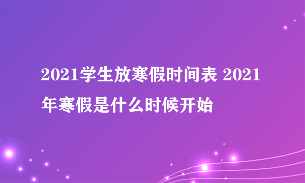 2021学生放寒假时间表 2021年寒假是什么时候开始