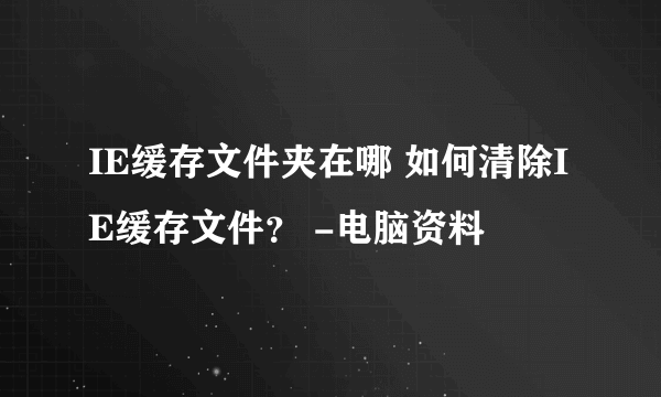 IE缓存文件夹在哪 如何清除IE缓存文件？ -电脑资料