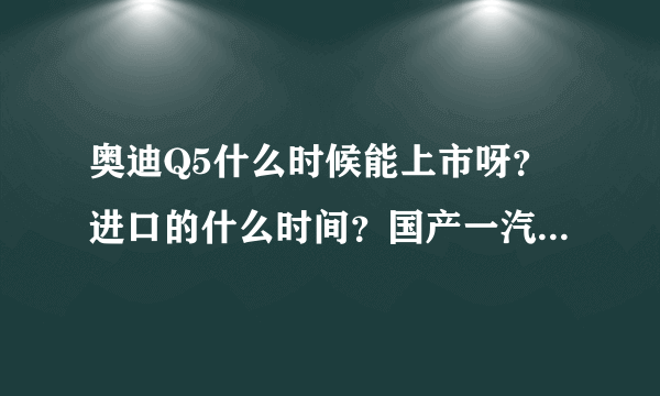 奥迪Q5什么时候能上市呀？进口的什么时间？国产一汽的什么时候下线啊？