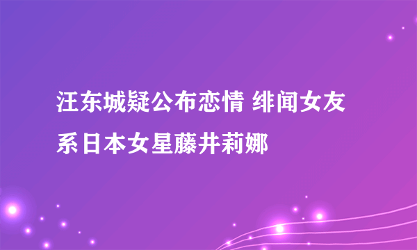 汪东城疑公布恋情 绯闻女友系日本女星藤井莉娜