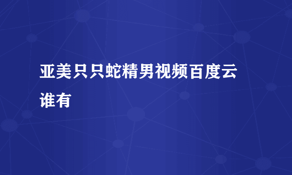 亚美只只蛇精男视频百度云 谁有