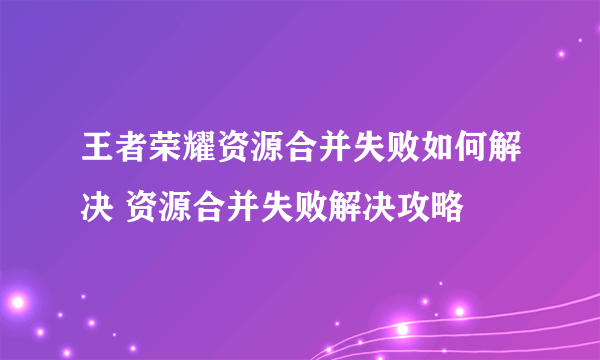 王者荣耀资源合并失败如何解决 资源合并失败解决攻略