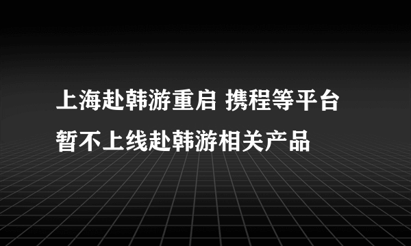 上海赴韩游重启 携程等平台暂不上线赴韩游相关产品