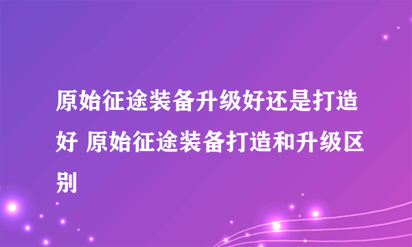 原始征途装备升级好还是打造好 原始征途装备打造和升级区别