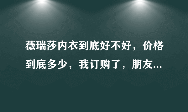 薇瑞莎内衣到底好不好，价格到底多少，我订购了，朋友说我上当了，我快急死了，有那位朋友穿过？