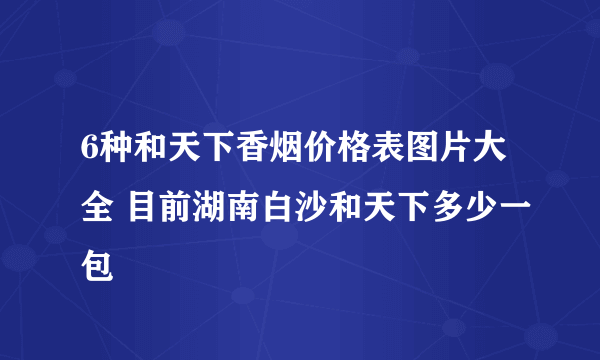 6种和天下香烟价格表图片大全 目前湖南白沙和天下多少一包