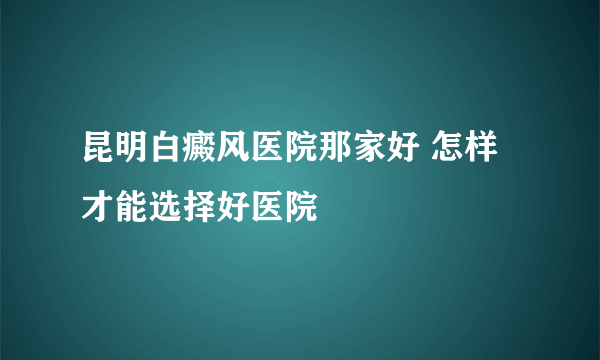 昆明白癜风医院那家好 怎样才能选择好医院