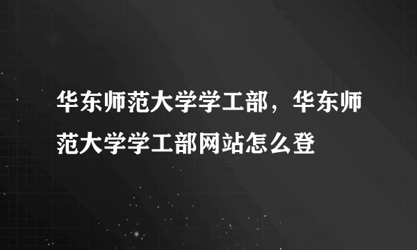 华东师范大学学工部，华东师范大学学工部网站怎么登