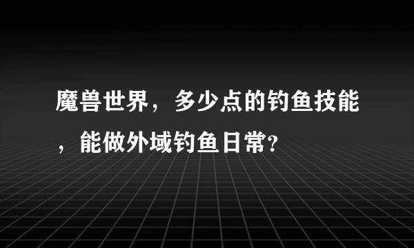 魔兽世界，多少点的钓鱼技能，能做外域钓鱼日常？