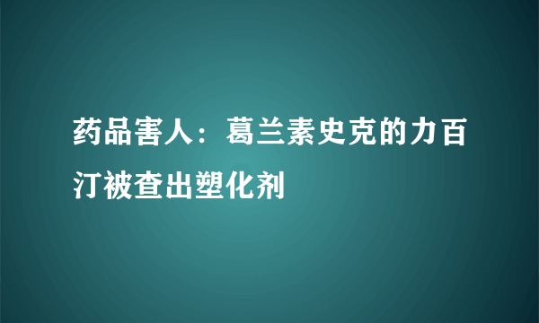 药品害人：葛兰素史克的力百汀被查出塑化剂