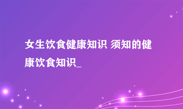 女生饮食健康知识 须知的健康饮食知识_