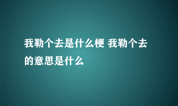 我勒个去是什么梗 我勒个去的意思是什么