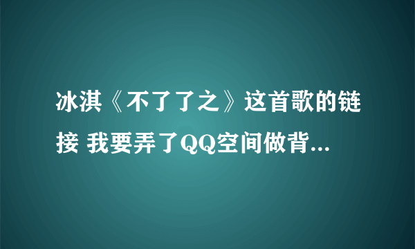 冰淇《不了了之》这首歌的链接 我要弄了QQ空间做背景音乐 网上找的好多要不是就是过去的要不就是放不出来